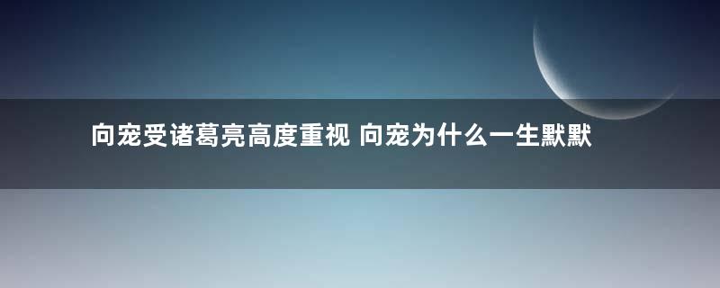 向宠受诸葛亮高度重视 向宠为什么一生默默无闻